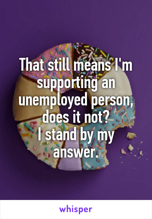 That still means I'm supporting an unemployed person, does it not?
I stand by my answer.