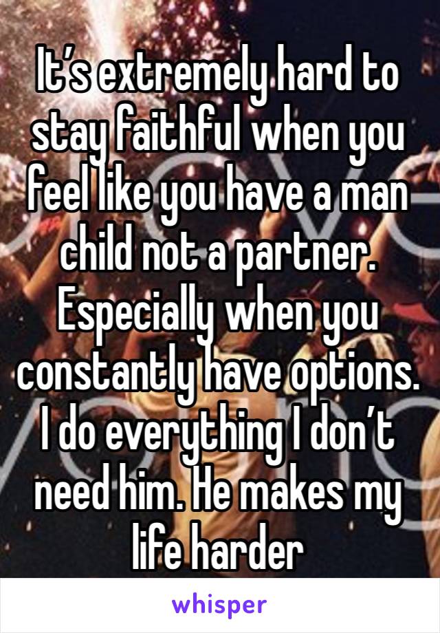 It’s extremely hard to stay faithful when you feel like you have a man child not a partner. Especially when you constantly have options. I do everything I don’t need him. He makes my life harder