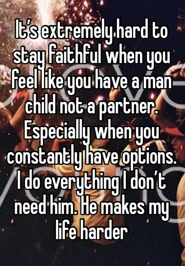 It’s extremely hard to stay faithful when you feel like you have a man child not a partner. Especially when you constantly have options. I do everything I don’t need him. He makes my life harder