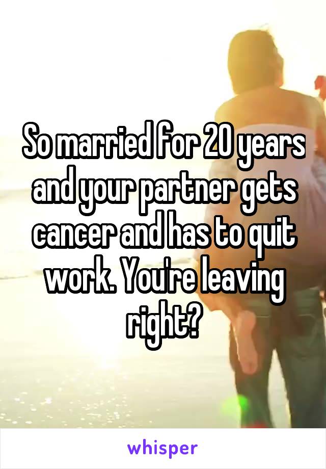 So married for 20 years and your partner gets cancer and has to quit work. You're leaving right?