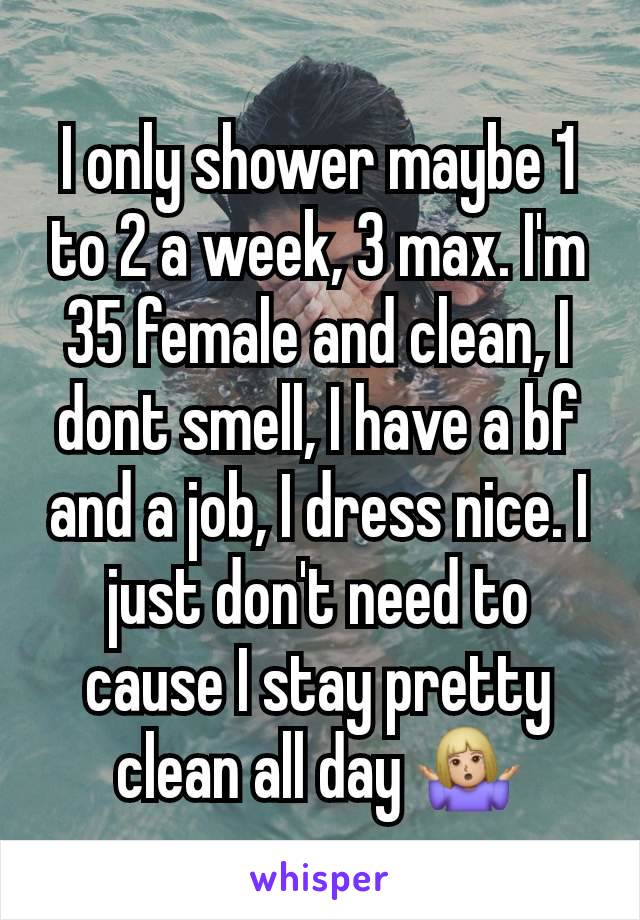 I only shower maybe 1 to 2 a week, 3 max. I'm 35 female and clean, I dont smell, I have a bf and a job, I dress nice. I just don't need to cause I stay pretty clean all day 🤷🏼‍♀️