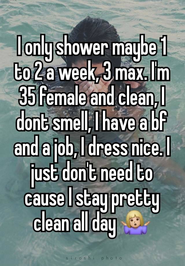 I only shower maybe 1 to 2 a week, 3 max. I'm 35 female and clean, I dont smell, I have a bf and a job, I dress nice. I just don't need to cause I stay pretty clean all day 🤷🏼‍♀️