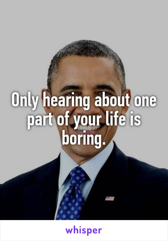 Only hearing about one part of your life is boring.