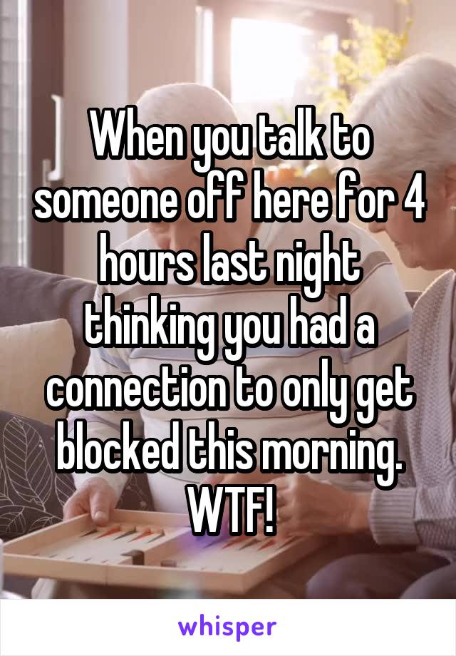 When you talk to someone off here for 4 hours last night thinking you had a connection to only get blocked this morning. WTF!