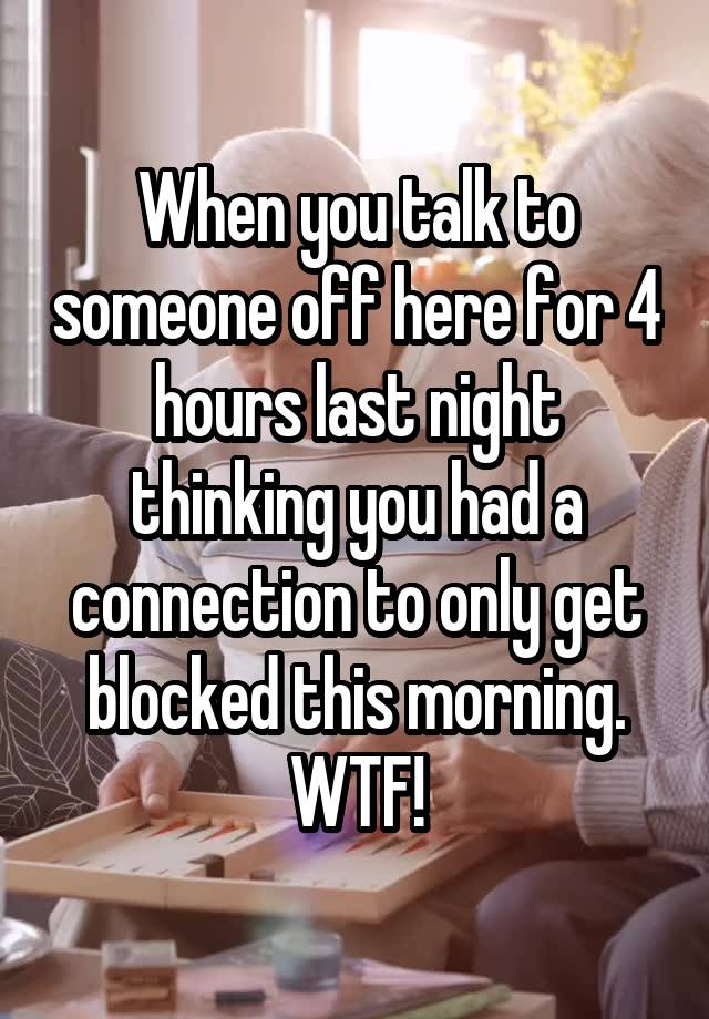 When you talk to someone off here for 4 hours last night thinking you had a connection to only get blocked this morning. WTF!