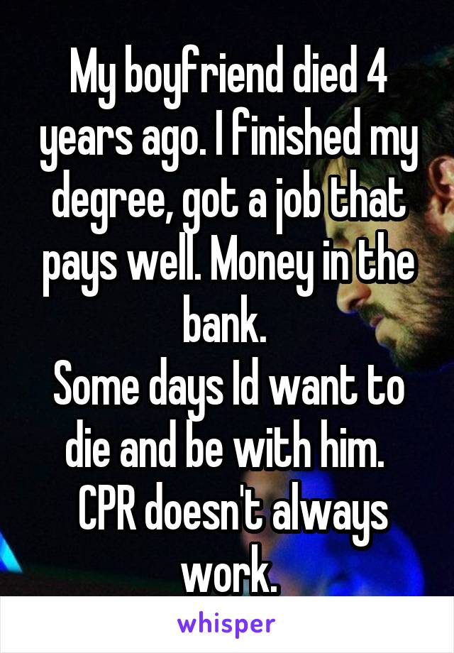 My boyfriend died 4 years ago. I finished my degree, got a job that pays well. Money in the bank. 
Some days Id want to die and be with him. 
 CPR doesn't always work.