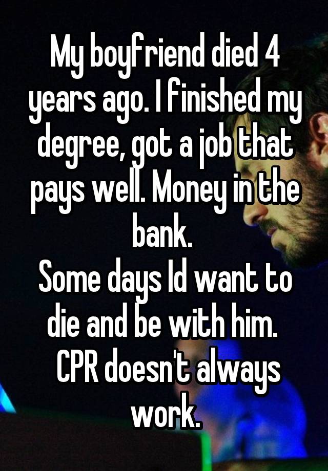 My boyfriend died 4 years ago. I finished my degree, got a job that pays well. Money in the bank. 
Some days Id want to die and be with him. 
 CPR doesn't always work.