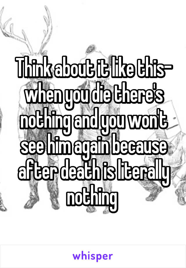 Think about it like this- when you die there's nothing and you won't see him again because after death is literally nothing 