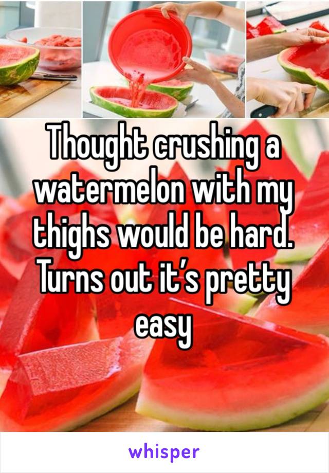 Thought crushing a watermelon with my thighs would be hard. Turns out it’s pretty easy 