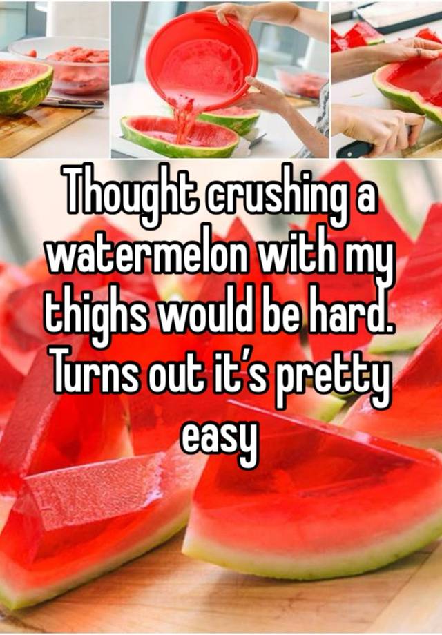 Thought crushing a watermelon with my thighs would be hard. Turns out it’s pretty easy 