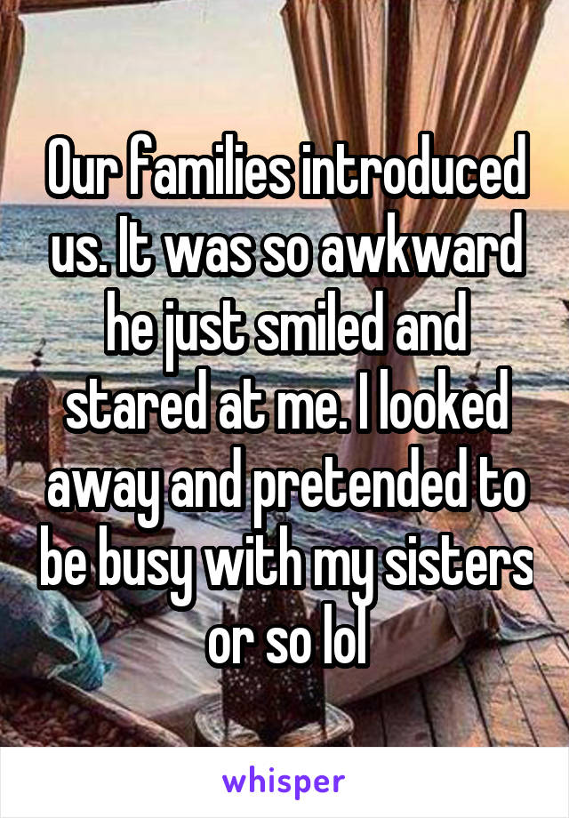 Our families introduced us. It was so awkward he just smiled and stared at me. I looked away and pretended to be busy with my sisters or so lol