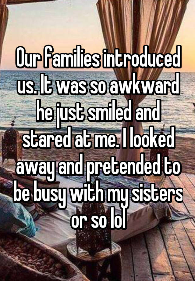 Our families introduced us. It was so awkward he just smiled and stared at me. I looked away and pretended to be busy with my sisters or so lol