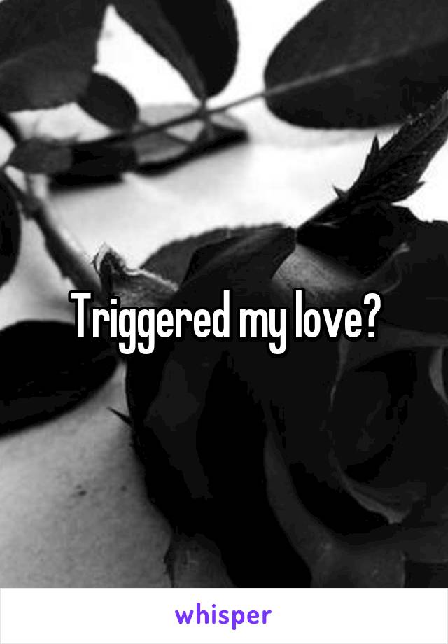 Triggered my love?