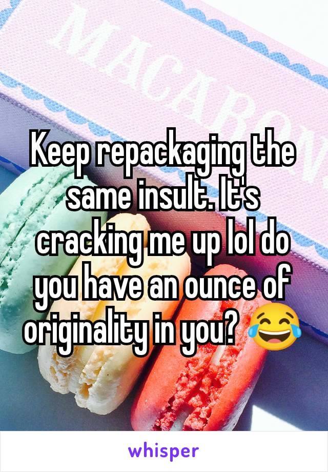 Keep repackaging the same insult. It's cracking me up lol do you have an ounce of originality in you? 😂