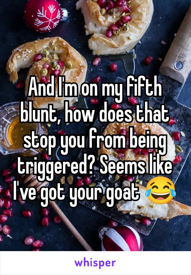 And I'm on my fifth blunt, how does that stop you from being triggered? Seems like I've got your goat 😂