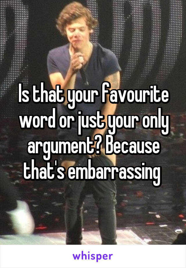 Is that your favourite word or just your only argument? Because that's embarrassing 