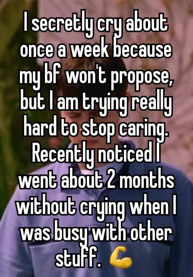 I secretly cry about once a week because my bf won't propose, but I am trying really hard to stop caring. Recently noticed I went about 2 months without crying when I was busy with other stuff. 💪