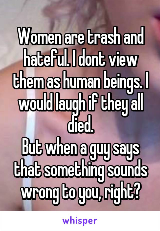 Women are trash and hateful. I dont view them as human beings. I would laugh if they all died.
But when a guy says that something sounds wrong to you, right?