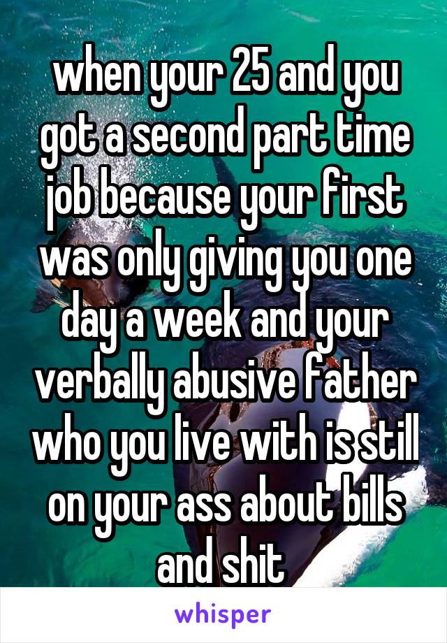 when your 25 and you got a second part time job because your first was only giving you one day a week and your verbally abusive father who you live with is still on your ass about bills and shit 