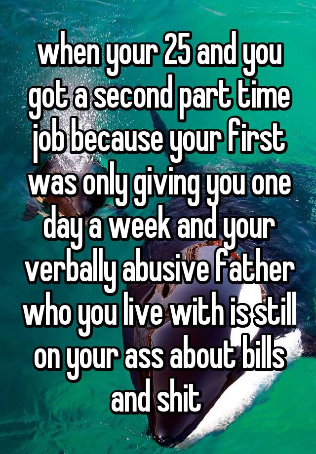 when your 25 and you got a second part time job because your first was only giving you one day a week and your verbally abusive father who you live with is still on your ass about bills and shit 