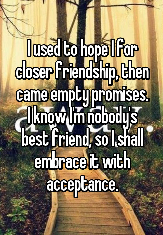 I used to hope I for closer friendship, then came empty promises.
I know I'm nobody's best friend, so I shall embrace it with acceptance.