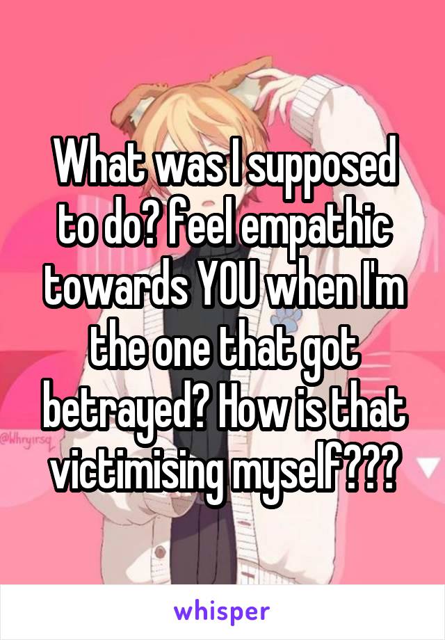 What was I supposed to do? feel empathic towards YOU when I'm the one that got betrayed? How is that victimising myself???