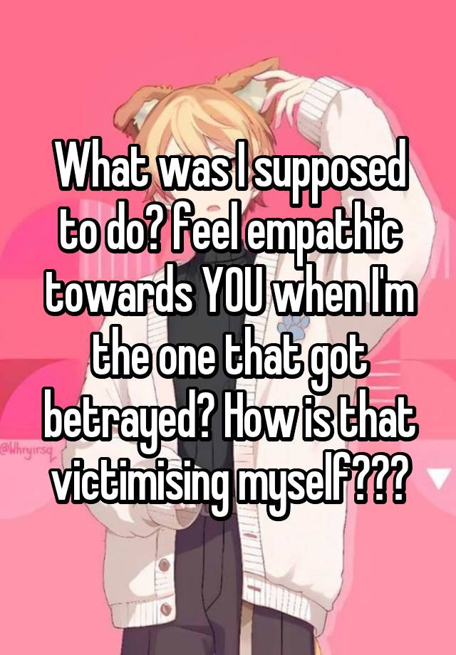 What was I supposed to do? feel empathic towards YOU when I'm the one that got betrayed? How is that victimising myself???