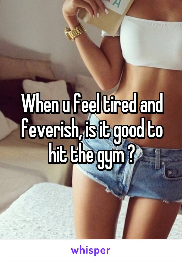 When u feel tired and feverish, is it good to hit the gym ?