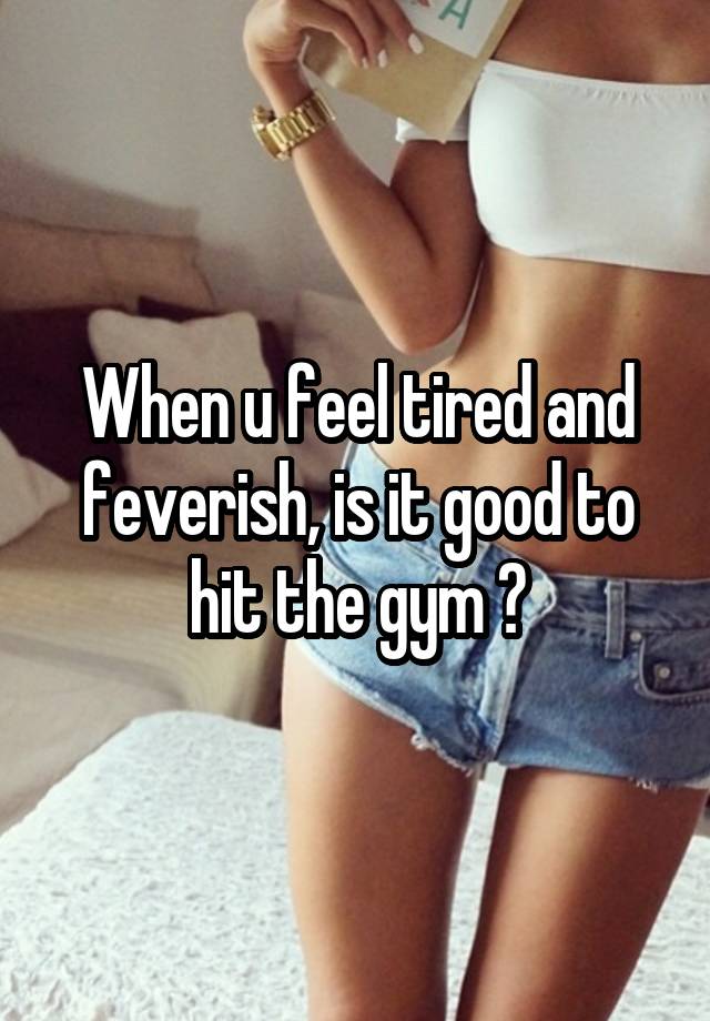 When u feel tired and feverish, is it good to hit the gym ?