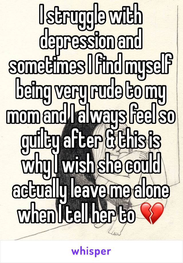 I struggle with depression and sometimes I find myself being very rude to my mom and I always feel so guilty after & this is why I wish she could actually leave me alone when I tell her to 💔