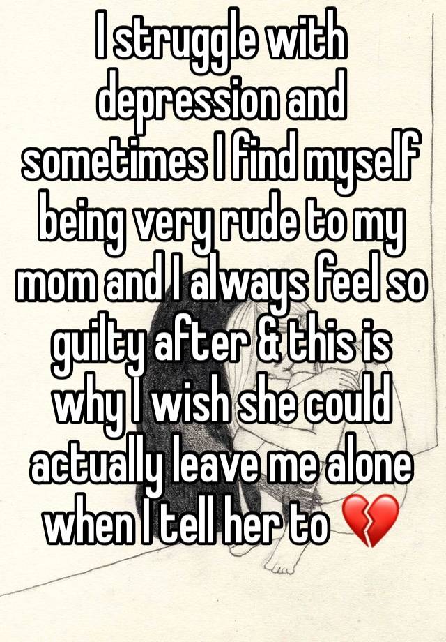 I struggle with depression and sometimes I find myself being very rude to my mom and I always feel so guilty after & this is why I wish she could actually leave me alone when I tell her to 💔