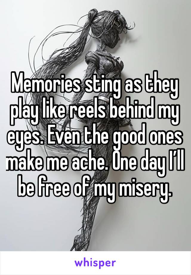 Memories sting as they play like reels behind my eyes. Even the good ones make me ache. One day I’ll be free of my misery.