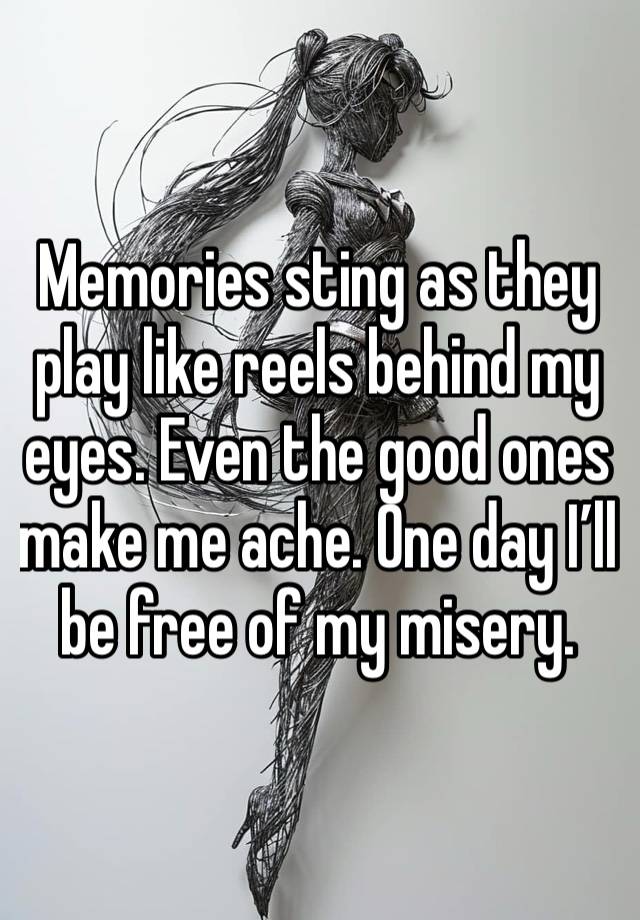 Memories sting as they play like reels behind my eyes. Even the good ones make me ache. One day I’ll be free of my misery.