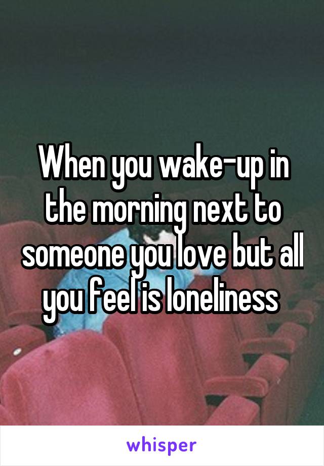 When you wake-up in the morning next to someone you love but all you feel is loneliness 