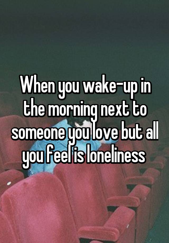 When you wake-up in the morning next to someone you love but all you feel is loneliness 