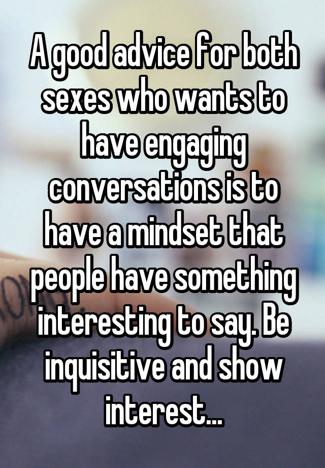 A good advice for both sexes who wants to have engaging conversations is to have a mindset that people have something interesting to say. Be inquisitive and show interest...