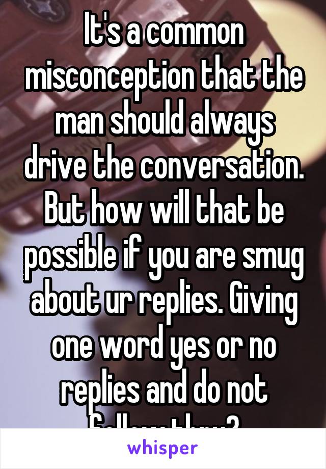 It's a common misconception that the man should always drive the conversation. But how will that be possible if you are smug about ur replies. Giving one word yes or no replies and do not follow thru?