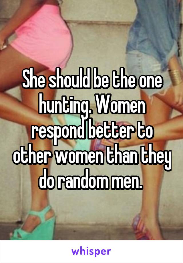 She should be the one hunting. Women respond better to other women than they do random men. 