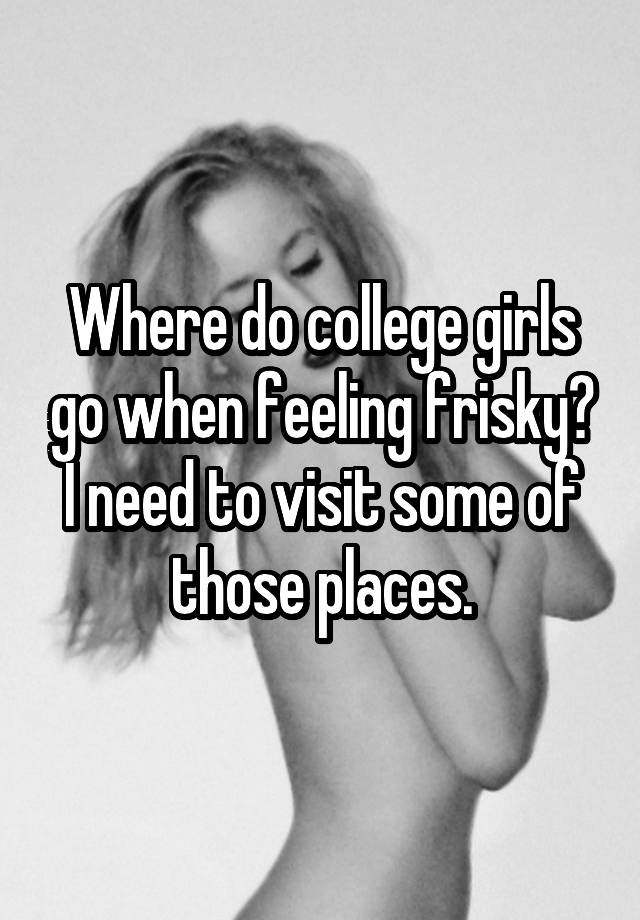 Where do college girls go when feeling frisky? I need to visit some of those places.