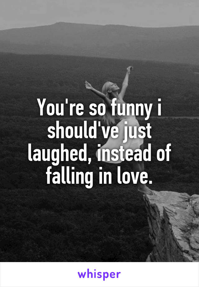 You're so funny i should've just laughed, instead of falling in love.