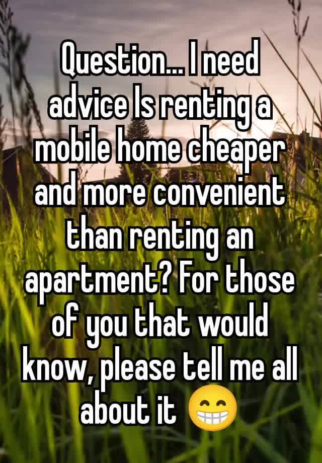 Question... I need advice Is renting a mobile home cheaper and more convenient than renting an apartment? For those of you that would know, please tell me all about it 😁