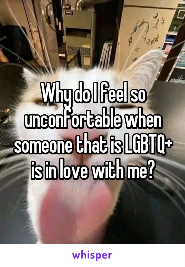 Why do I feel so unconfortable when someone that is LGBTQ+ is in love with me?