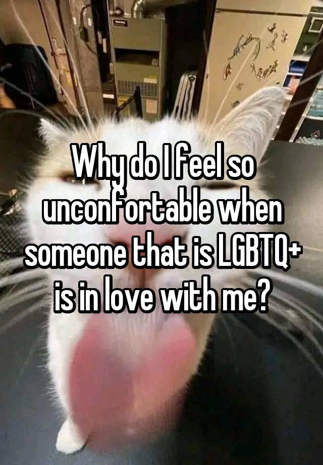 Why do I feel so unconfortable when someone that is LGBTQ+ is in love with me?