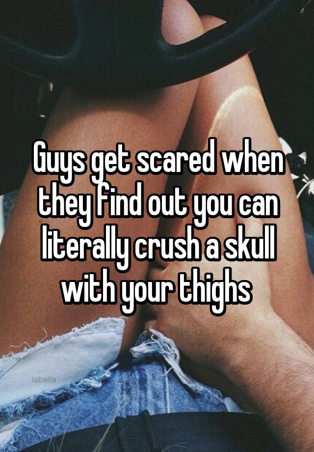 Guys get scared when they find out you can literally crush a skull with your thighs 