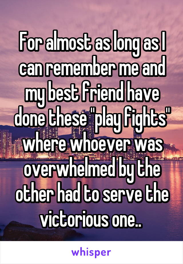 For almost as long as I can remember me and my best friend have done these "play fights" where whoever was overwhelmed by the other had to serve the victorious one.. 