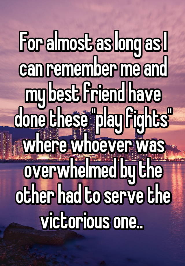 For almost as long as I can remember me and my best friend have done these "play fights" where whoever was overwhelmed by the other had to serve the victorious one.. 