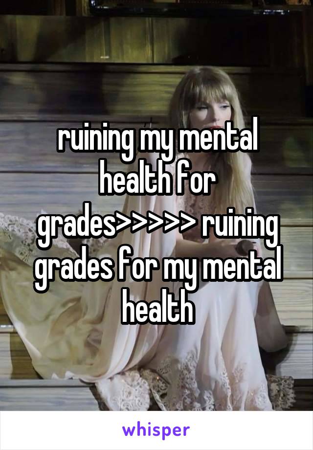 ruining my mental health for grades>>>>> ruining grades for my mental health