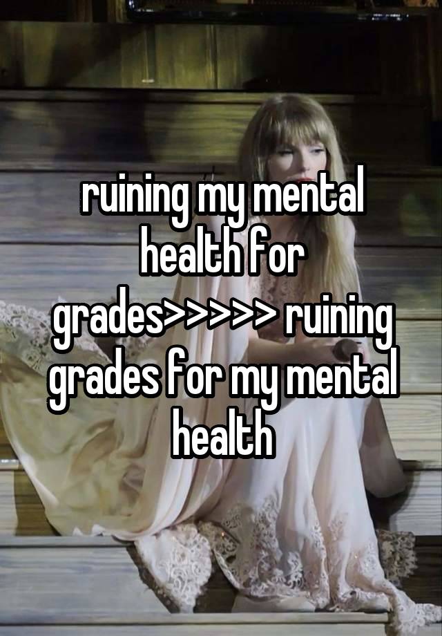 ruining my mental health for grades>>>>> ruining grades for my mental health