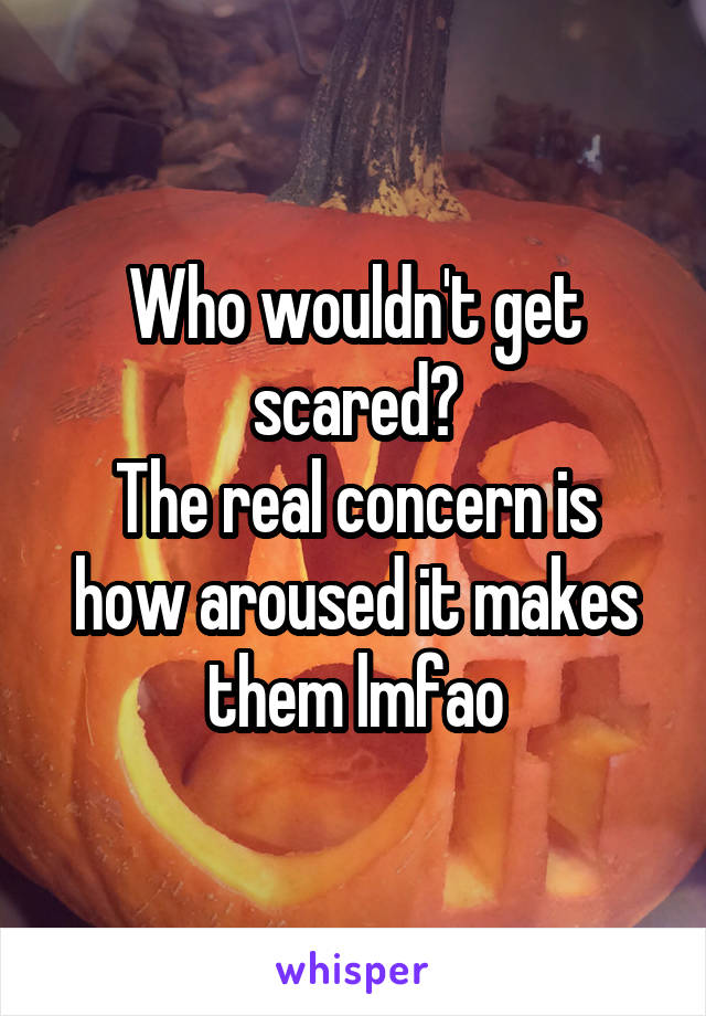 Who wouldn't get scared?
The real concern is how aroused it makes them lmfao