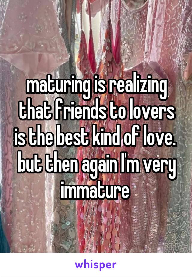 maturing is realizing that friends to lovers is the best kind of love. 
but then again I'm very immature 